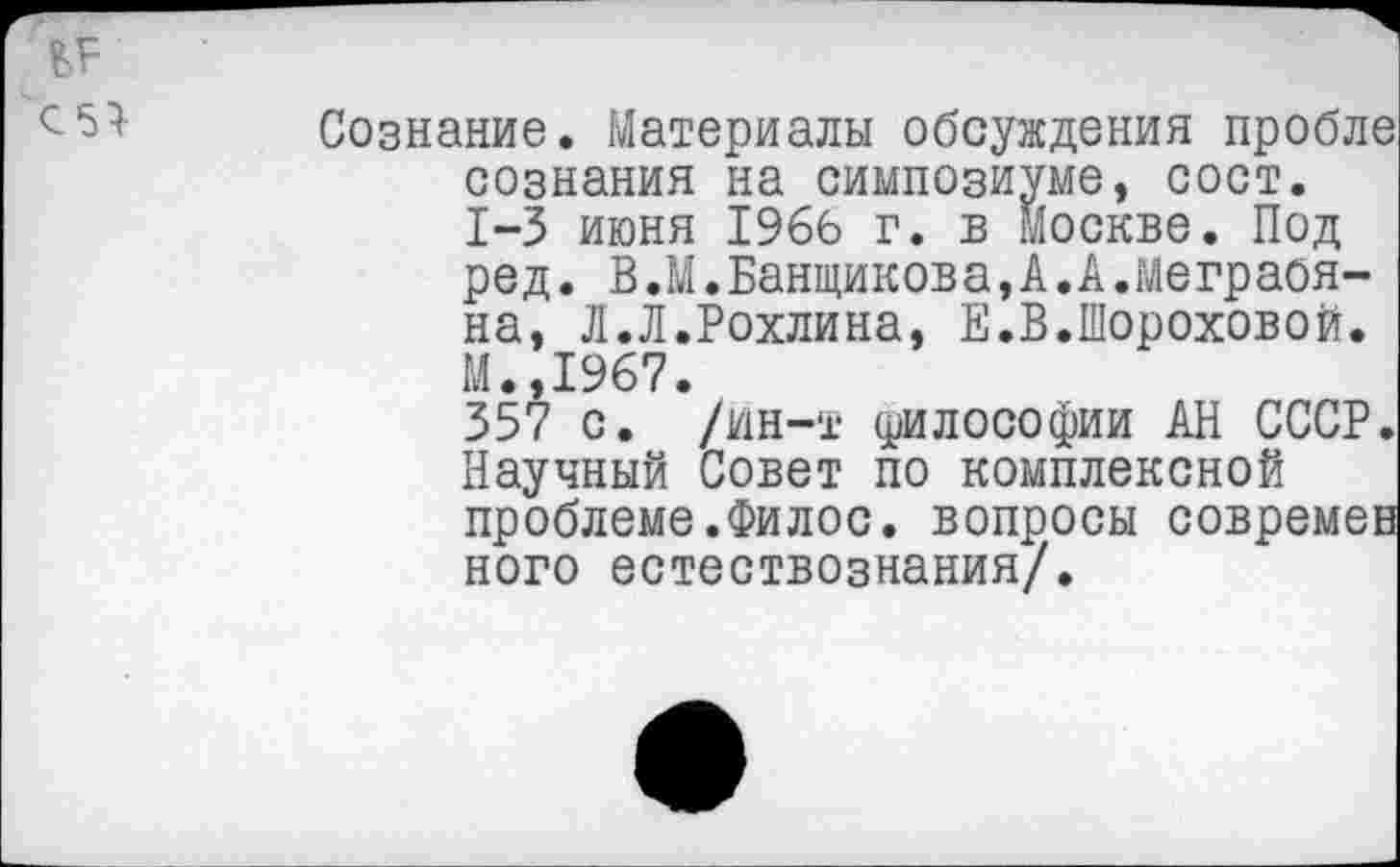 ﻿С5}
Сознание. Материалы обсуждения пробле сознания на симпозиуме, сост. 1-3 июня 1966 г. в Москве. Под ред. В.М.Банщикова,А.А.Меграбяна, Л.Л.Рохлина, Е.В.Шороховой. М.,1967.
357 с. /ин-т (рилософии АН СССР. Научный Совет по комплексной проблеме.Филос. вопросы современ кого естествознания/.